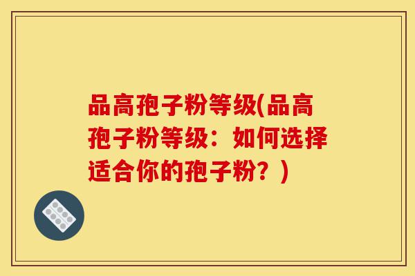 品高孢子粉等级(品高孢子粉等级:如何选择适合你的孢子粉?)-第1张图片-灵芝之家 品高孢子粉等级(品高孢子粉等级:如何选择适合你的孢子粉?)-第1张图片-灵芝之家