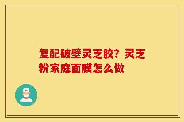复配破壁灵芝胶？灵芝粉家庭面膜怎么做-第1张图片-灵芝之家