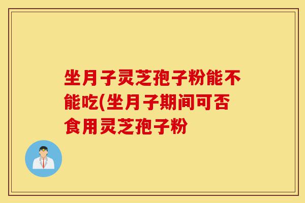坐月子灵芝孢子粉能不能吃(坐月子期间可否食用灵芝孢子粉-第1张图片-灵芝之家