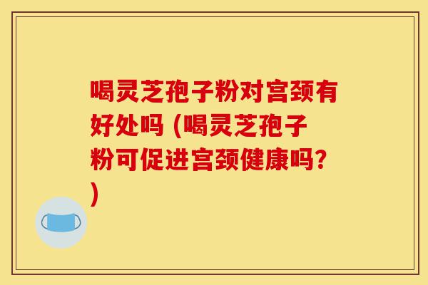 喝灵芝孢子粉对宫颈有好处吗 (喝灵芝孢子粉可促进宫颈健康吗?)-第1张图片-灵芝之家 喝灵芝孢子粉对宫颈有好处吗 (喝灵芝孢子粉可促进宫颈健康吗?)-第1张图片-灵芝之家