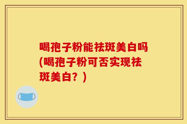 喝孢子粉能祛斑美白吗(喝孢子粉可否实现祛斑美白?)-第1张图片-灵芝之家 喝孢子粉能祛斑美白吗(喝孢子粉可否实现祛斑美白?)-第1张图片-灵芝之家