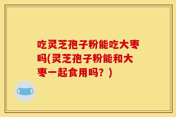 吃灵芝孢子粉能吃大枣吗(灵芝孢子粉能和大枣一起食用吗?)-第1张图片-灵芝之家 吃灵芝孢子粉能吃大枣吗(灵芝孢子粉能和大枣一起食用吗?)-第1张图片-灵芝之家