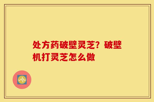 处方药破壁灵芝?破壁机打灵芝怎么做-第1张图片-灵芝之家 处方药破壁灵芝?破壁机打灵芝怎么做-第1张图片-灵芝之家