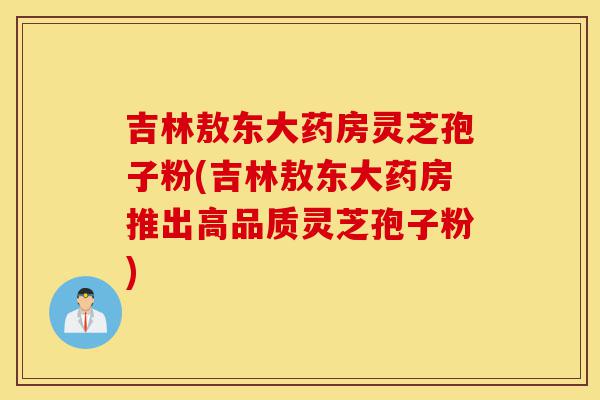吉林敖东大药房灵芝孢子粉(吉林敖东大药房推出高品质灵芝孢子粉)-第1张图片-灵芝之家