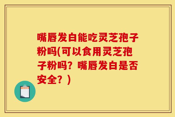 嘴唇发白能吃灵芝孢子粉吗(可以食用灵芝孢子粉吗？嘴唇发白是否安全？)-第1张图片-灵芝之家