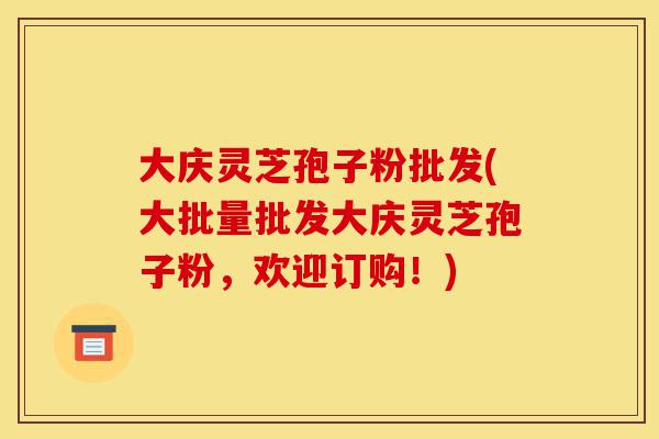 大庆灵芝孢子粉批发(大批量批发大庆灵芝孢子粉，欢迎订购！)-第1张图片-灵芝之家