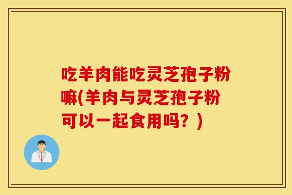 吃羊肉能吃灵芝孢子粉嘛(羊肉与灵芝孢子粉可以一起食用吗？)-第1张图片-灵芝之家