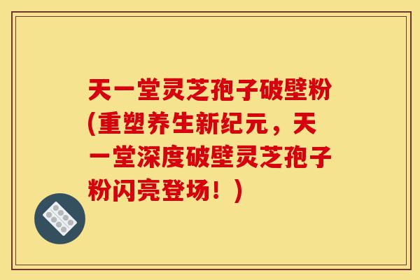 天一堂灵芝孢子破壁粉(重塑养生新纪元，天一堂深度破壁灵芝孢子粉闪亮登场！)-第1张图片-灵芝之家