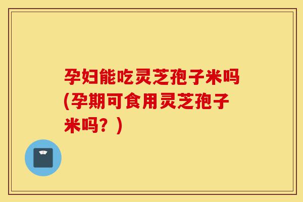 孕妇能吃灵芝孢子米吗(孕期可食用灵芝孢子米吗？)-第1张图片-灵芝之家