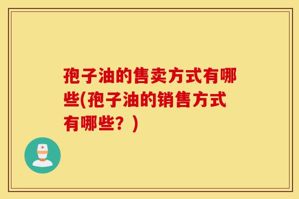孢子油的售卖方式有哪些(孢子油的销售方式有哪些？)-第1张图片-灵芝之家