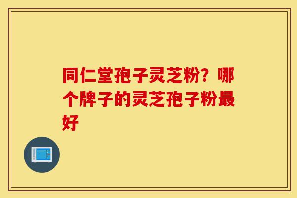 同仁堂孢子灵芝粉?哪个牌子的灵芝孢子粉最好-第1张图片-灵芝之家 同仁堂孢子灵芝粉?哪个牌子的灵芝孢子粉最好-第1张图片-灵芝之家