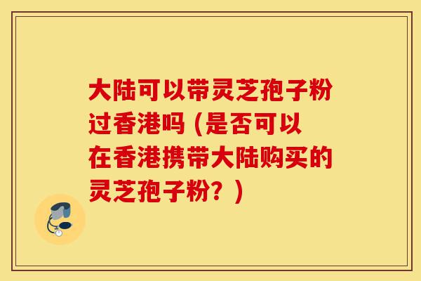 大陆可以带灵芝孢子粉过香港吗 (是否可以在香港携带大陆购买的灵芝孢子粉?)-第1张图片-灵芝之家 大陆可以带灵芝孢子粉过香港吗 (是否可以在香港携带大陆购买的灵芝孢子粉?)-第1张图片-灵芝之家