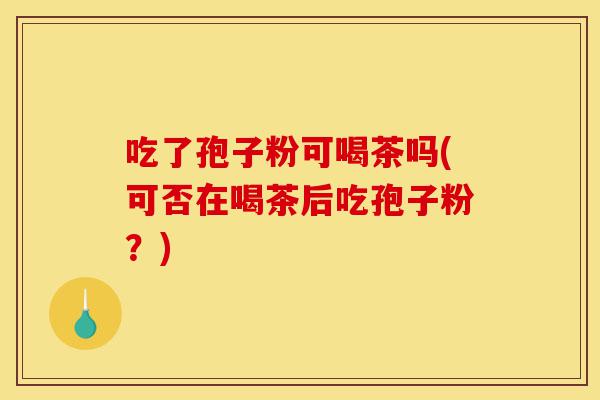 吃了孢子粉可喝茶吗(可否在喝茶后吃孢子粉？)-第1张图片-灵芝之家