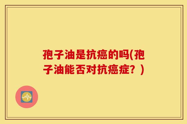 孢子油是抗癌的吗(孢子油能否对抗癌症?)-第1张图片-灵芝之家 孢子油是抗癌的吗(孢子油能否对抗癌症?)-第1张图片-灵芝之家