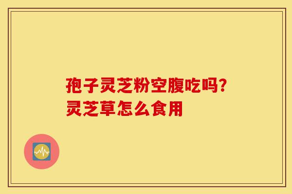 孢子灵芝粉空腹吃吗?灵芝草怎么食用-第1张图片-灵芝之家 孢子灵芝粉空腹吃吗?灵芝草怎么食用-第1张图片-灵芝之家