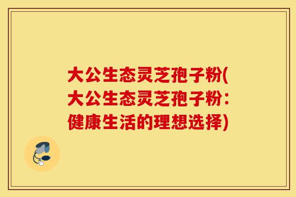 大公生态灵芝孢子粉(大公生态灵芝孢子粉:健康生活的理想选择)-第1张图片-灵芝之家 大公生态灵芝孢子粉(大公生态灵芝孢子粉:健康生活的理想选择)-第1张图片-灵芝之家