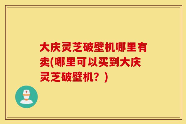 大庆灵芝破壁机哪里有卖(哪里可以买到大庆灵芝破壁机？)-第1张图片-灵芝之家