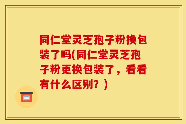 同仁堂灵芝孢子粉换包装了吗(同仁堂灵芝孢子粉更换包装了,看看有什么区别?)-第1张图片-灵芝之家 同仁堂灵芝孢子粉换包装了吗(同仁堂灵芝孢子粉更换包装了,看看有什么区别?)-第1张图片-灵芝之家