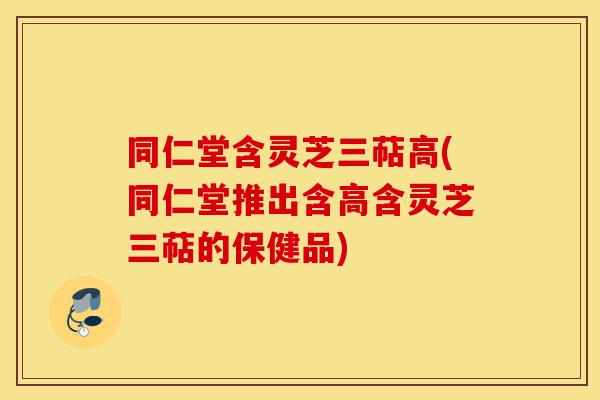 同仁堂含灵芝三萜高(同仁堂推出含高含灵芝三萜的保健品)-第1张图片-灵芝之家 同仁堂含灵芝三萜高(同仁堂推出含高含灵芝三萜的保健品)-第1张图片-灵芝之家