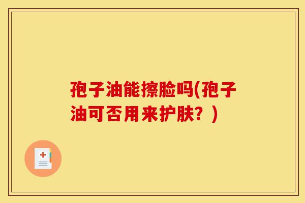孢子油能擦脸吗(孢子油可否用来护肤？)-第1张图片-灵芝之家
