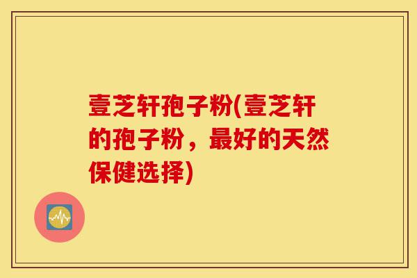 壹芝轩孢子粉(壹芝轩的孢子粉，最好的天然保健选择)-第1张图片-灵芝之家
