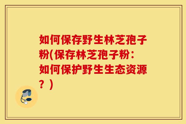如何保存野生林芝孢子粉(保存林芝孢子粉:如何保护野生生态资源?)-第1张图片-灵芝之家 如何保存野生林芝孢子粉(保存林芝孢子粉:如何保护野生生态资源?)-第1张图片-灵芝之家