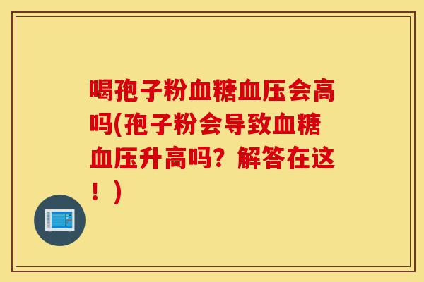 喝孢子粉血糖血压会高吗(孢子粉会导致血糖血压升高吗?解答在这!)-第1张图片-灵芝之家 喝孢子粉血糖血压会高吗(孢子粉会导致血糖血压升高吗?解答在这!)-第1张图片-灵芝之家