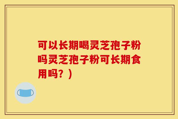 可以长期喝灵芝孢子粉吗灵芝孢子粉可长期食用吗？)-第1张图片-灵芝之家