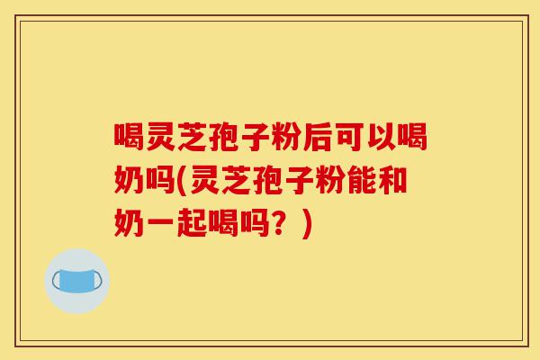 喝灵芝孢子粉后可以喝奶吗(灵芝孢子粉能和奶一起喝吗？)-第1张图片-灵芝之家