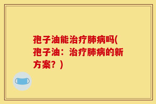 孢子油能治疗肺病吗(孢子油：治疗肺病的新方案？)-第1张图片-灵芝之家