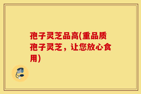 孢子灵芝品高(重品质孢子灵芝,让您放心食用)-第1张图片-灵芝之家 孢子灵芝品高(重品质孢子灵芝,让您放心食用)-第1张图片-灵芝之家
