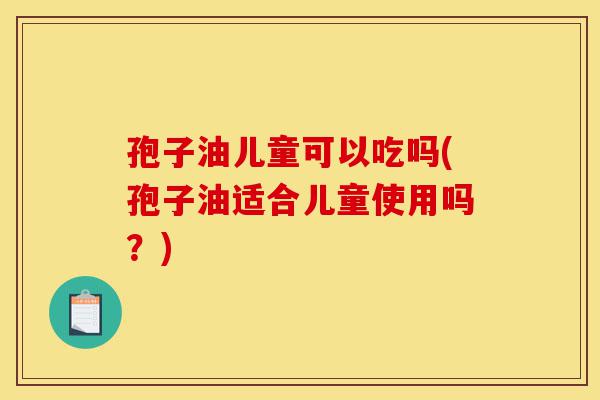 孢子油儿童可以吃吗(孢子油适合儿童使用吗?)-第1张图片-灵芝之家 孢子油儿童可以吃吗(孢子油适合儿童使用吗?)-第1张图片-灵芝之家