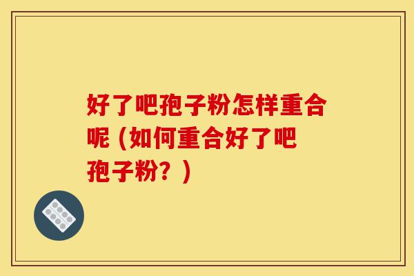 好了吧孢子粉怎样重合呢 (如何重合好了吧孢子粉?)-第1张图片-灵芝之家 好了吧孢子粉怎样重合呢 (如何重合好了吧孢子粉?)-第1张图片-灵芝之家
