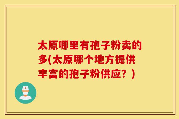 太原哪里有孢子粉卖的多(太原哪个地方提供丰富的孢子粉供应？)-第1张图片-灵芝之家