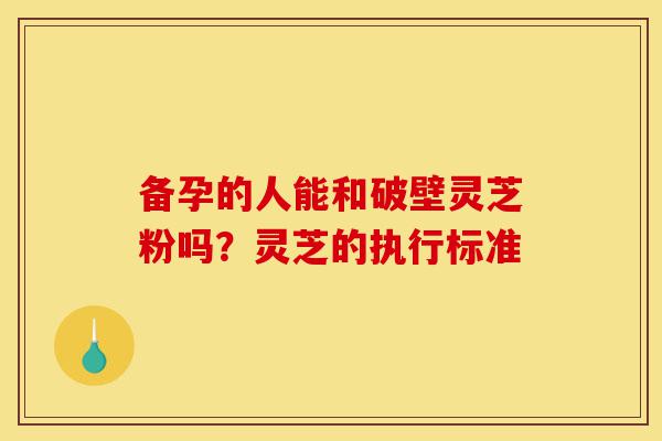 备孕的人能和破壁灵芝粉吗?灵芝的执行标准-第1张图片-灵芝之家 备孕的人能和破壁灵芝粉吗?灵芝的执行标准-第1张图片-灵芝之家