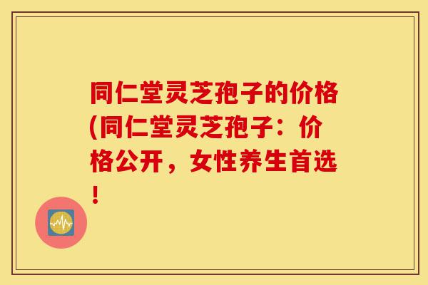 同仁堂灵芝孢子的价格(同仁堂灵芝孢子:价格公开,女性养生首选!-第1张图片-灵芝之家 同仁堂灵芝孢子的价格(同仁堂灵芝孢子:价格公开,女性养生首选!-第1张图片-灵芝之家