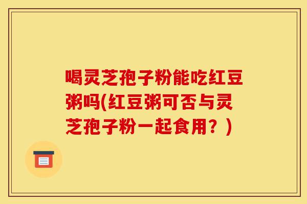 喝灵芝孢子粉能吃红豆粥吗(红豆粥可否与灵芝孢子粉一起食用?)-第1张图片-灵芝之家 喝灵芝孢子粉能吃红豆粥吗(红豆粥可否与灵芝孢子粉一起食用?)-第1张图片-灵芝之家