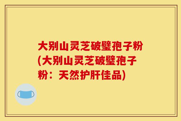 大别山灵芝破璧孢子粉(大别山灵芝破璧孢子粉:天然护肝佳品)-第1张图片-灵芝之家 大别山灵芝破璧孢子粉(大别山灵芝破璧孢子粉:天然护肝佳品)-第1张图片-灵芝之家