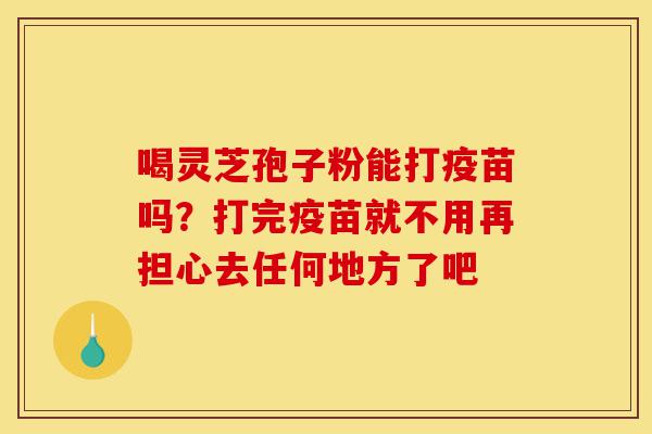 喝灵芝孢子粉能打疫苗吗?打完疫苗就不用再担心去任何地方了吧-第1张图片-灵芝之家 喝灵芝孢子粉能打疫苗吗?打完疫苗就不用再担心去任何地方了吧-第1张图片-灵芝之家