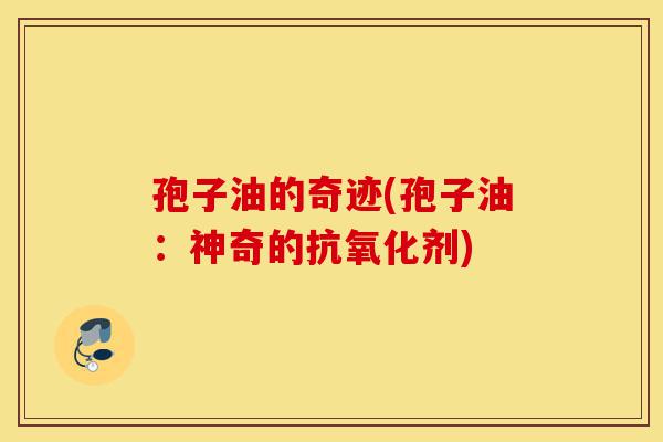 孢子油的奇迹(孢子油:神奇的抗氧化剂)-第1张图片-灵芝之家 孢子油的奇迹(孢子油:神奇的抗氧化剂)-第1张图片-灵芝之家