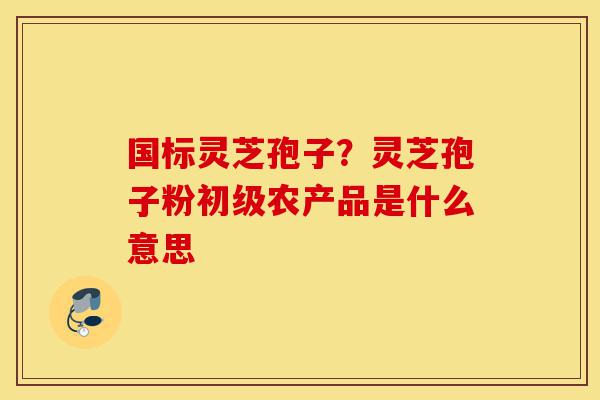 国标灵芝孢子？灵芝孢子粉初级农产品是什么意思-第1张图片-灵芝之家