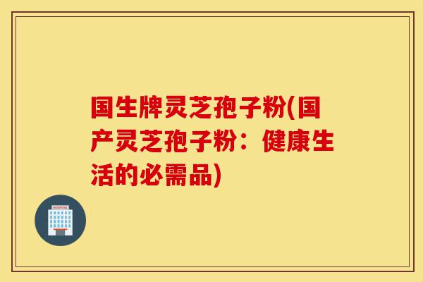 国生牌灵芝孢子粉(国产灵芝孢子粉：健康生活的必需品)-第1张图片-灵芝之家