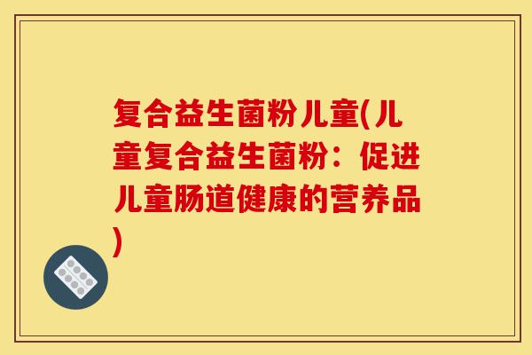 复合益生菌粉儿童(儿童复合益生菌粉:促进儿童肠道健康的营养品)-第1张图片-灵芝之家 复合益生菌粉儿童(儿童复合益生菌粉:促进儿童肠道健康的营养品)-第1张图片-灵芝之家