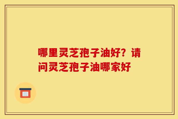 哪里灵芝孢子油好？请问灵芝孢子油哪家好-第1张图片-灵芝之家