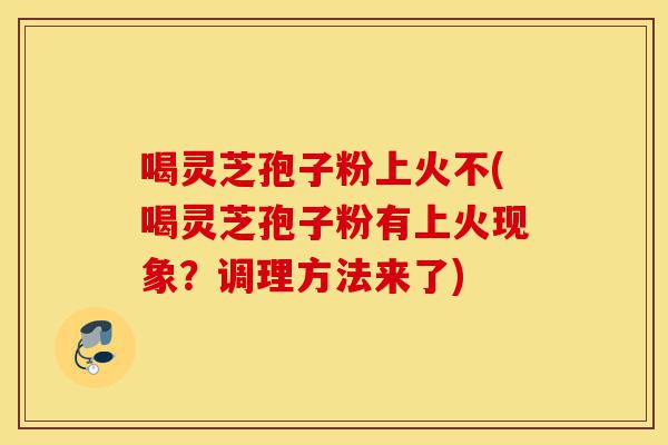 喝灵芝孢子粉上火不(喝灵芝孢子粉有上火现象？调理方法来了)-第1张图片-灵芝之家