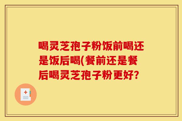 喝灵芝孢子粉饭前喝还是饭后喝(餐前还是餐后喝灵芝孢子粉更好?-第1张图片-灵芝之家 喝灵芝孢子粉饭前喝还是饭后喝(餐前还是餐后喝灵芝孢子粉更好?-第1张图片-灵芝之家