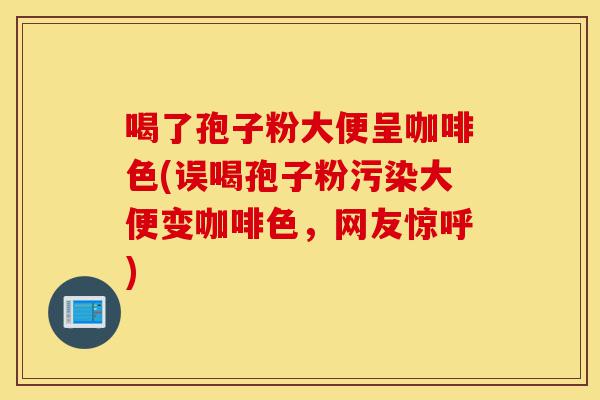 喝了孢子粉大便呈咖啡色(误喝孢子粉污染大便变咖啡色，网友惊呼)-第1张图片-灵芝之家