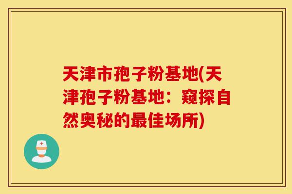 天津市孢子粉基地(天津孢子粉基地:窥探自然奥秘的最佳场所)-第1张图片-灵芝之家 天津市孢子粉基地(天津孢子粉基地:窥探自然奥秘的最佳场所)-第1张图片-灵芝之家