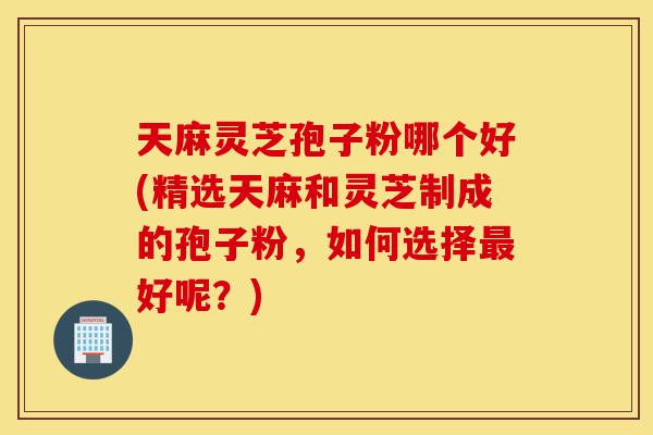 天麻灵芝孢子粉哪个好(精选天麻和灵芝制成的孢子粉，如何选择最好呢？)-第1张图片-灵芝之家