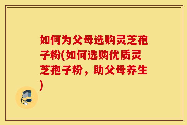 如何为父母选购灵芝孢子粉(如何选购优质灵芝孢子粉,助父母养生)-第1张图片-灵芝之家 如何为父母选购灵芝孢子粉(如何选购优质灵芝孢子粉,助父母养生)-第1张图片-灵芝之家